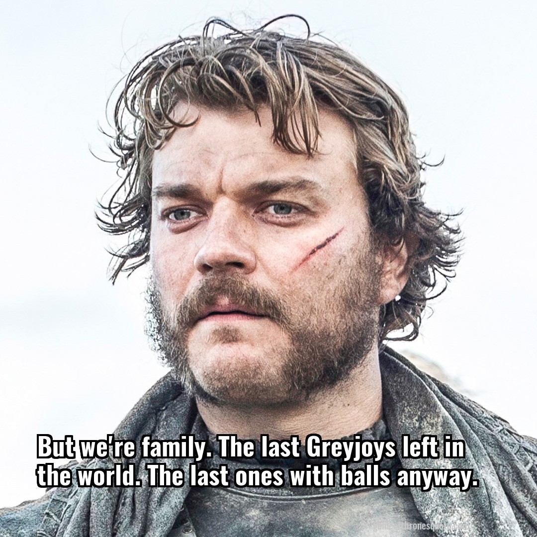 But we're family. The last Greyjoys left in the world. The last ones with balls anyway.